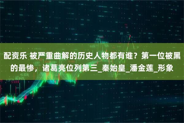 配资乐 被严重曲解的历史人物都有谁？第一位被黑的最惨，诸葛亮位列第三_秦始皇_潘金莲_形象