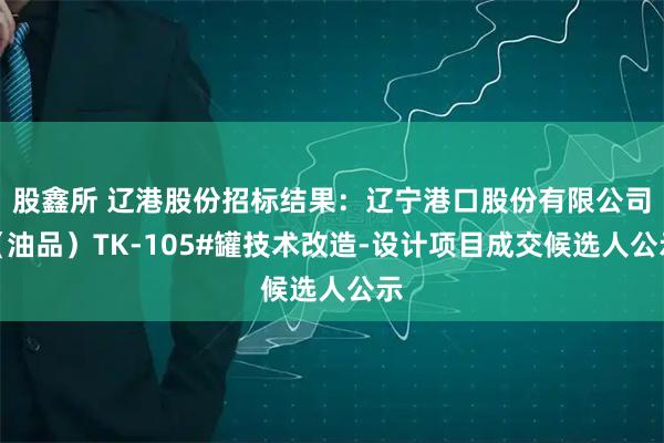 股鑫所 辽港股份招标结果：辽宁港口股份有限公司（油品）TK-105#罐技术改造-设计项目成交候选人公示