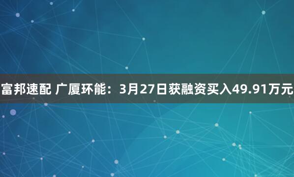 富邦速配 广厦环能:3月27日获融资买入49.91万元