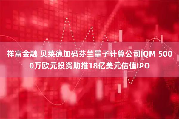 祥富金融 贝莱德加码芬兰量子计算公司IQM 5000万欧元投资助推18亿美元估值IPO