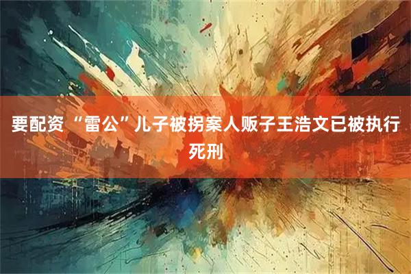 要配资 “雷公”儿子被拐案人贩子王浩文已被执行死刑