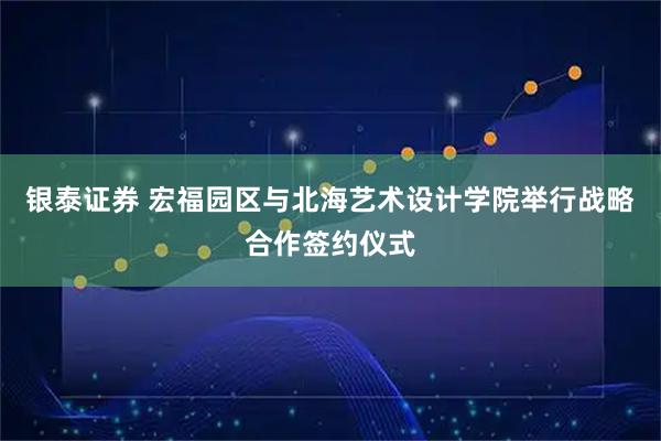 银泰证券 宏福园区与北海艺术设计学院举行战略合作签约仪式