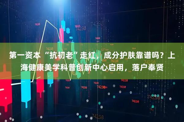 第一资本 “抗初老”走红,成分护肤靠谱吗?上海健康美学科普创新中心启用,落户奉贤