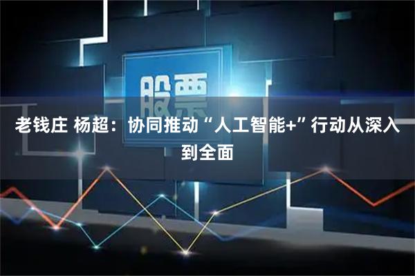 老钱庄 杨超：协同推动“人工智能+”行动从深入到全面