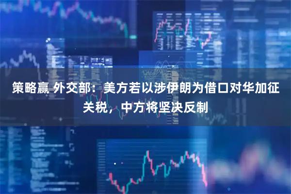 策略赢 外交部：美方若以涉伊朗为借口对华加征关税，中方将坚决反制