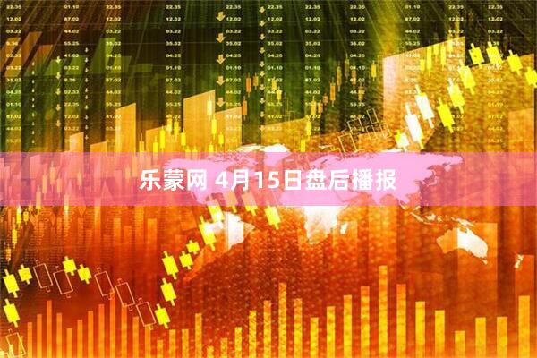 乐蒙网 4月15日盘后播报